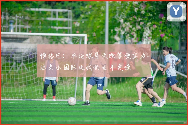 博格巴:单论球员天赋等硬实力,这支法国队比我们当年更强
