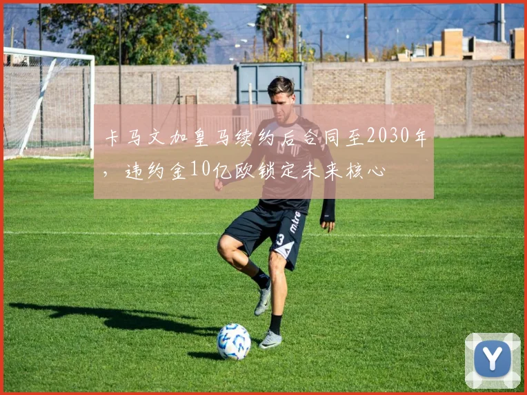 卡马文加皇马续约后合同至2030年，违约金10亿欧锁定未来核心
