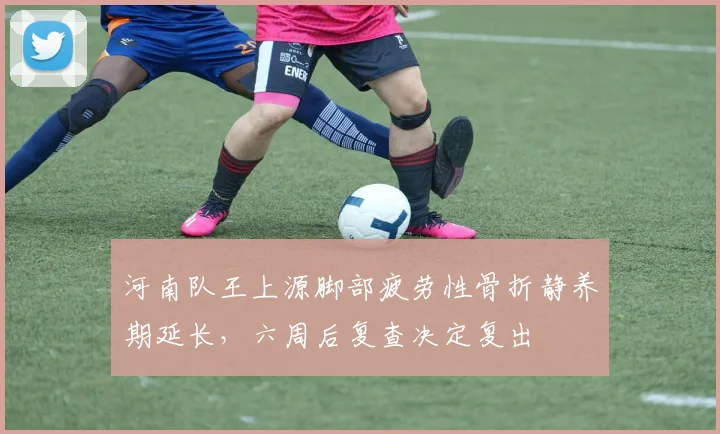 河南队王上源脚部疲劳性骨折静养期延长，六周后复查决定复出