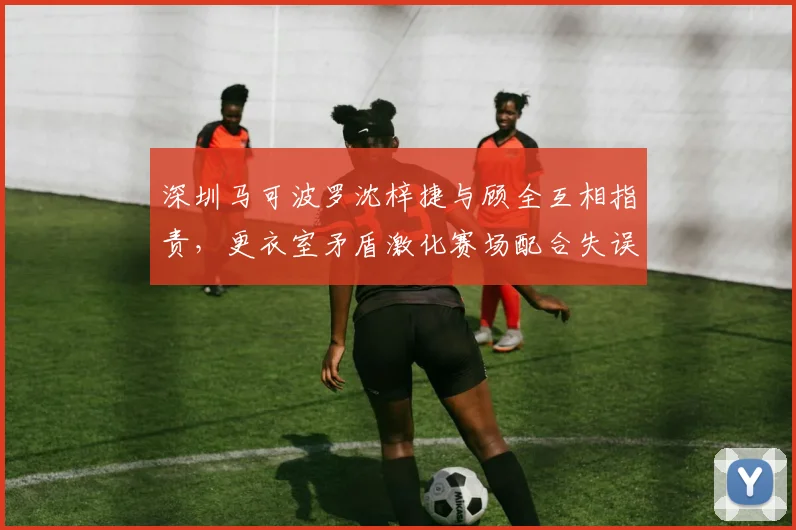 深圳马可波罗沈梓捷与顾全互相指责，更衣室矛盾激化赛场配合失误